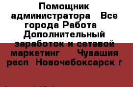 Помощник администратора - Все города Работа » Дополнительный заработок и сетевой маркетинг   . Чувашия респ.,Новочебоксарск г.